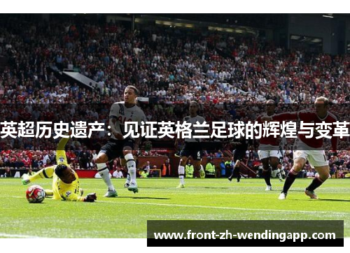 英超历史遗产:见证英格兰足球的辉煌与变革 英超历史遗产:见证英格兰足球的辉煌与变革