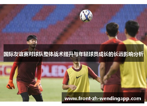 国际友谊赛对球队整体战术提升与年轻球员成长的长远影响分析