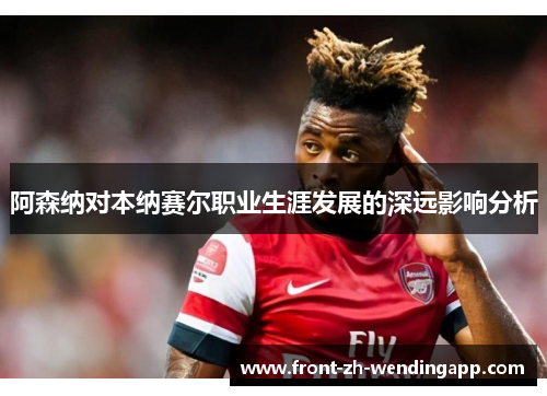 阿森纳对本纳赛尔职业生涯发展的深远影响分析 阿森纳对本纳赛尔职业生涯发展的深远影响分析