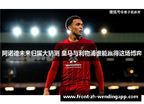 阿诺德未来归属大猜测 皇马与利物浦谁能赢得这场博弈