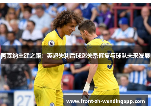 阿森纳重建之路:英超失利后球迷关系修复与球队未来发展 阿森纳重建之路:英超失利后球迷关系修复与球队未来发展