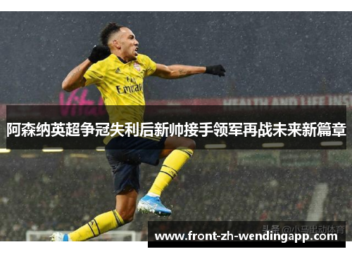 阿森纳英超争冠失利后新帅接手领军再战未来新篇章