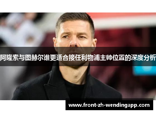 阿隆索与图赫尔谁更适合接任利物浦主帅位置的深度分析