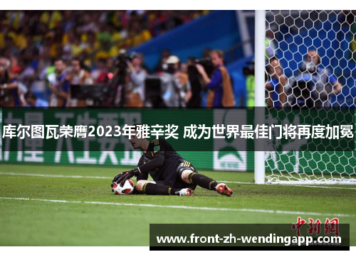 库尔图瓦荣膺2023年雅辛奖 成为世界最佳门将再度加冕 库尔图瓦荣膺2023年雅辛奖 成为世界最佳门将再度加冕
