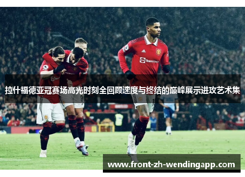 拉什福德亚冠赛场高光时刻全回顾速度与终结的巅峰展示进攻艺术集